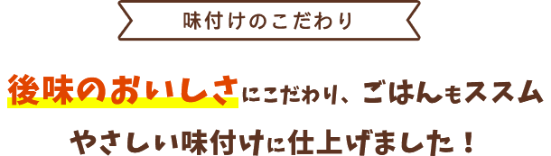 ＜味付けのこだわり＞後味のおいしさにこだわり、ごはんもススムやさしい味付けに仕上げました！