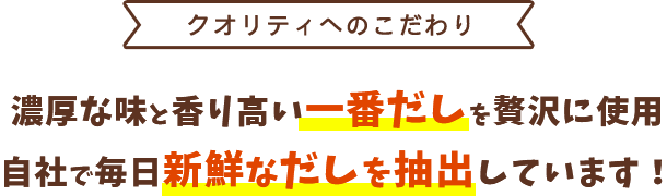 <クオリティへのこだわり>濃厚な味と香り高い一番だしを贅沢に使用。自社で毎日新鮮なだしを抽出しています!